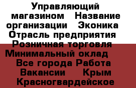 Управляющий магазином › Название организации ­ Эконика › Отрасль предприятия ­ Розничная торговля › Минимальный оклад ­ 1 - Все города Работа » Вакансии   . Крым,Красногвардейское